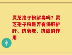 灵芝孢子粉解毒吗？灵芝孢子粉是否有保肝护肝、抗衰老、抗癌的作用