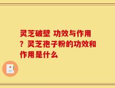 灵芝破壁 功效与作用？灵芝孢子粉的功效和作用是什么