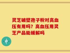 灵芝破壁孢子粉对高血压有用吗？高血压用灵芝产品能缓解吗