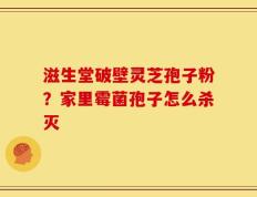 滋生堂破壁灵芝孢子粉？家里霉菌孢子怎么杀灭