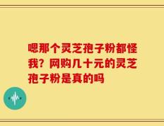 嗯那个灵芝孢子粉都怪我？网购几十元的灵芝孢子粉是真的吗