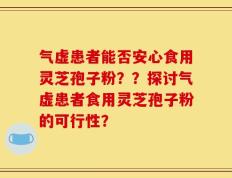 气虚患者能否安心食用灵芝孢子粉？？探讨气虚患者食用灵芝孢子粉的可行性？