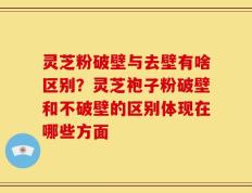 灵芝粉破壁与去壁有啥区别？灵芝袍子粉破壁和不破壁的区别体现在哪些方面