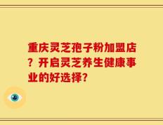 重庆灵芝孢子粉加盟店？开启灵芝养生健康事业的好选择？
