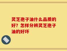灵芝孢子油什么品质的好？怎样分辨灵芝孢子油的好坏
