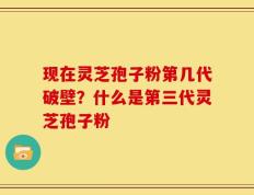 现在灵芝孢子粉第几代破壁？什么是第三代灵芝孢子粉
