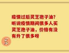 疫情过后灵芝孢子油？听说疫情期间很多人买灵芝孢子油，价格有没有升了很多呀