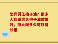 怎样灵芝孢子油？很多人都说灵芝孢子油效果好，那大概多久可以有效果