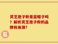 灵芝孢子粉是蓝帽子吗？解析灵芝孢子粉的品牌和来源？