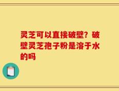 灵芝可以直接破壁？破壁灵芝孢子粉是溶于水的吗