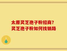 太原灵芝孢子粉招商？灵芝孢子粉如何找销路