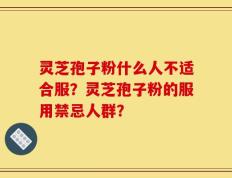 灵芝孢子粉什么人不适合服？灵芝孢子粉的服用禁忌人群？