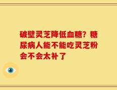 破壁灵芝降低血糖？糖尿病人能不能吃灵芝粉会不会太补了