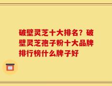 破壁灵芝十大排名？破壁灵芝孢子粉十大品牌排行榜什么牌子好