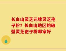长白山灵芝元牌灵芝孢子粉？长白山地区的破壁灵芝孢子粉哪家好