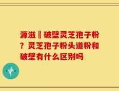 源滋湶破壁灵芝孢子粉？灵芝孢子粉头道粉和破壁有什么区别吗