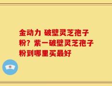 金动力 破壁灵芝孢子粉？紫一破壁灵芝孢子粉到哪里买最好