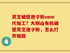 灵芝破壁孢子粉oem代加工？大别山有机破壁灵芝孢子粉，怎么打开销路