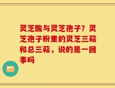 灵芝酸与灵芝孢子？灵芝孢子粉里的灵芝三萜和总三萜，说的是一回事吗