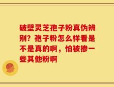 破壁灵芝孢子粉真伪辨别？孢子粉怎么样看是不是真的啊，怕被掺一些其他粉啊