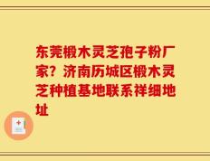 东莞椴木灵芝孢子粉厂家？济南历城区椴木灵芝种植基地联系祥细地址