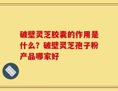 破壁灵芝胶囊的作用是什么？破壁灵芝孢子粉产品哪家好