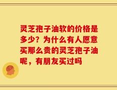 灵芝孢子油软的价格是多少？为什么有人愿意买那么贵的灵芝孢子油呢，有朋友买过吗
