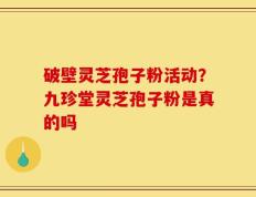 破壁灵芝孢子粉活动？九珍堂灵芝孢子粉是真的吗