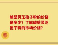 破壁灵芝孢子粉的价格是多少？了解破壁灵芝孢子粉的市场价格？