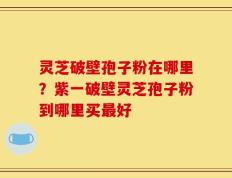 灵芝破壁孢子粉在哪里？紫一破壁灵芝孢子粉到哪里买最好