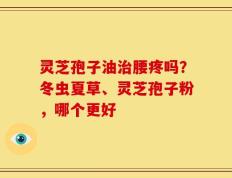灵芝孢子油治腰疼吗？冬虫夏草、灵芝孢子粉，哪个更好