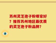苏州灵芝孢子粉哪家好？推荐苏州地区最优质的灵芝孢子粉品牌？