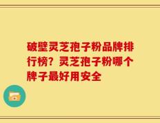 破壁灵芝孢子粉品牌排行榜？灵芝孢子粉哪个牌子最好用安全