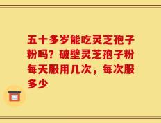 五十多岁能吃灵芝孢子粉吗？破壁灵芝孢子粉每天服用几次，每次服多少