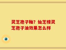 灵芝孢子釉？仙芝楼灵芝孢子油效果怎么样