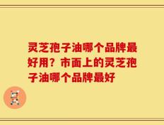 灵芝孢子油哪个品牌最好用？市面上的灵芝孢子油哪个品牌最好