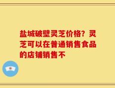 盐城破壁灵芝价格？灵芝可以在普通销售食品的店铺销售不