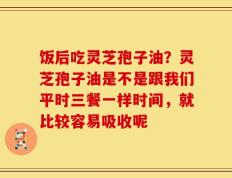 饭后吃灵芝孢子油？灵芝孢子油是不是跟我们平时三餐一样时间，就比较容易吸收呢