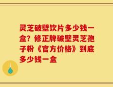 灵芝破壁饮片多少钱一盒？修正牌破壁灵芝孢子粉《官方价格》到底多少钱一盒