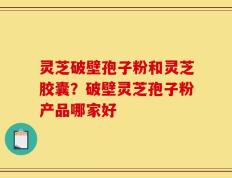 灵芝破壁孢子粉和灵芝胶囊？破壁灵芝孢子粉产品哪家好