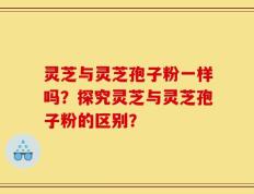 灵芝与灵芝孢子粉一样吗？探究灵芝与灵芝孢子粉的区别？