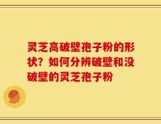灵芝高破壁孢子粉的形状？如何分辨破壁和没破壁的灵芝孢子粉