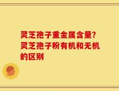 灵芝孢子重金属含量？灵芝孢子粉有机和无机的区别