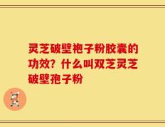 灵芝破壁袍子粉胶囊的功效？什么叫双芝灵芝破壁孢子粉