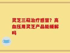 灵芝三萜治疗感冒？高血压用灵芝产品能缓解吗