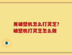 用破壁机怎么打灵芝？破壁机打灵芝怎么做