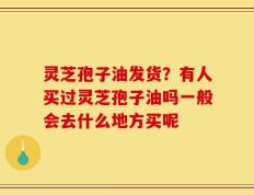 灵芝孢子油发货？有人买过灵芝孢子油吗一般会去什么地方买呢