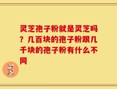 灵芝孢子粉就是灵芝吗？几百块的孢子粉跟几千块的孢子粉有什么不同