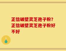 正信破壁灵芝孢子粉？正信破壁灵芝孢子粉好不好