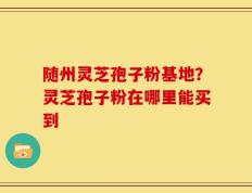 随州灵芝孢子粉基地？灵芝孢子粉在哪里能买到